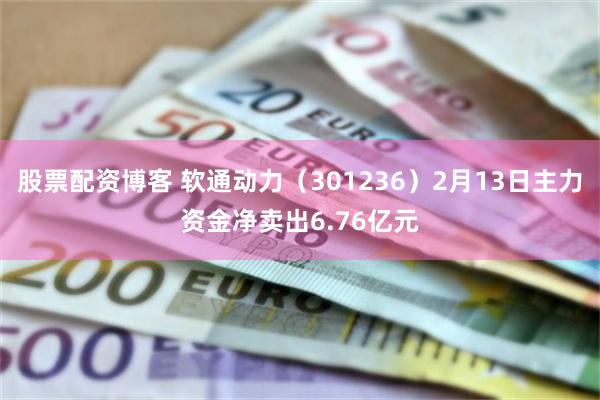 股票配资博客 软通动力（301236）2月13日主力资金净卖出6.76亿元