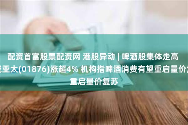 配资首富股票配资网 港股异动 | 啤酒股集体走高 百威亚太(01876)涨超4% 机构指啤酒消费有望重启量价复苏