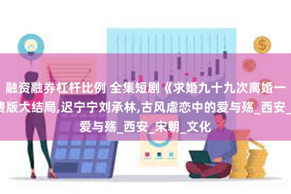 融资融券杠杆比例 全集短剧《求婚九十九次离婚一秒钟》免费版大结局,迟宁宁刘承林,古风虐恋中的爱与殇_西安_宋朝_文化