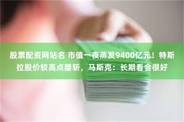 股票配资网站名 市值一夜蒸发9400亿元！特斯拉股价较高点腰斩，马斯克：长期看会很好