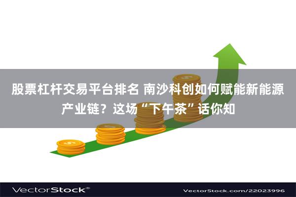 股票杠杆交易平台排名 南沙科创如何赋能新能源产业链？这场“下午茶”话你知
