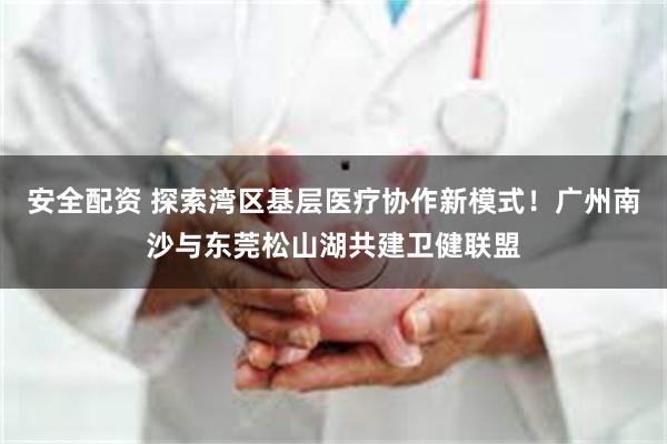 安全配资 探索湾区基层医疗协作新模式！广州南沙与东莞松山湖共建卫健联盟