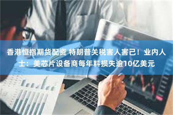香港恒指期货配资 特朗普关税害人害己！业内人士：美芯片设备商每年料损失逾10亿美元