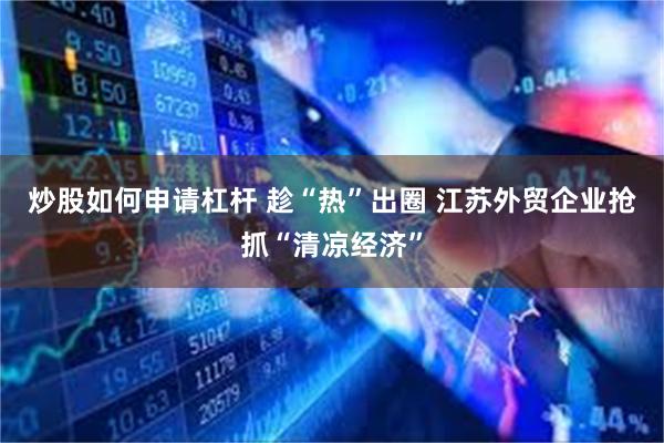 炒股如何申请杠杆 趁“热”出圈 江苏外贸企业抢抓“清凉经济”