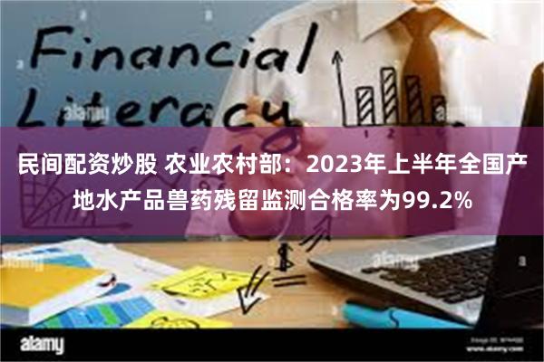 民间配资炒股 农业农村部：2023年上半年全国产地水产品兽药残留监测合格率为99.2%