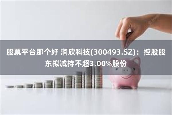 股票平台那个好 润欣科技(300493.SZ)：控股股东拟减持不超3.00%股份