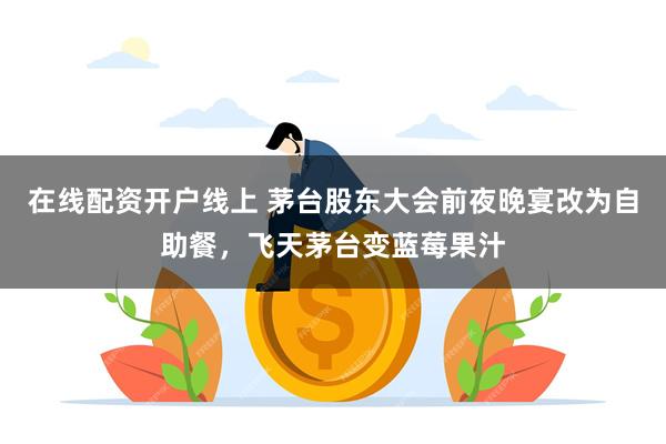 在线配资开户线上 茅台股东大会前夜晚宴改为自助餐，飞天茅台变蓝莓果汁