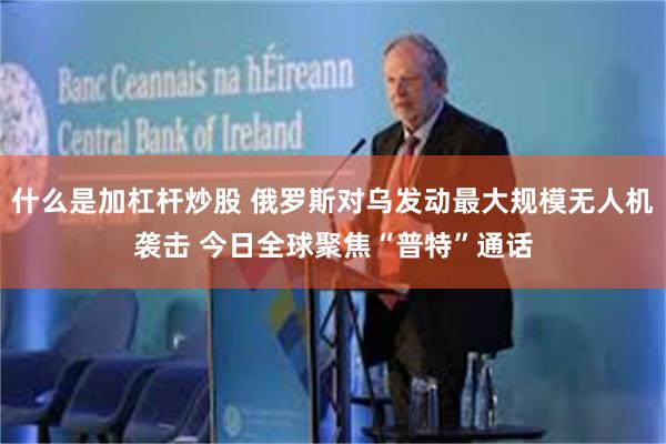 什么是加杠杆炒股 俄罗斯对乌发动最大规模无人机袭击 今日全球聚焦“普特”通话