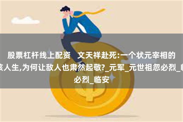 股票杠杆线上配资   文天祥赴死:一个状元宰相的硬核人生,为何让敌人也肃然起敬?_元军_元世祖忽必烈_临安
