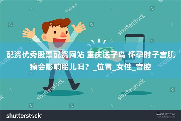 配资优秀股票配资网站 重庆送子鸟 怀孕时子宫肌瘤会影响胎儿吗？_位置_女性_宫腔