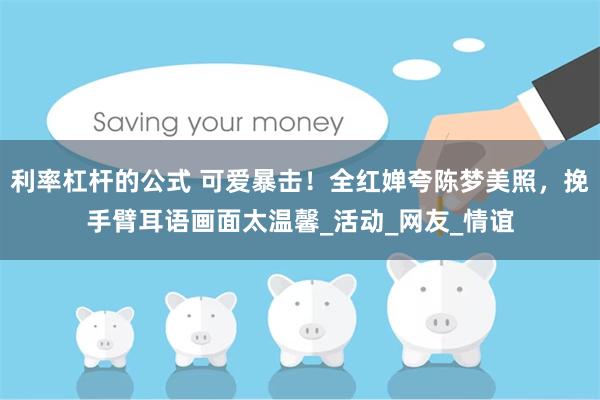 利率杠杆的公式 可爱暴击！全红婵夸陈梦美照，挽手臂耳语画面太温馨_活动_网友_情谊