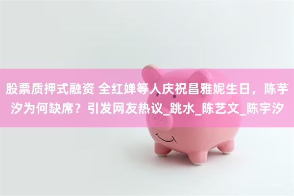 股票质押式融资 全红婵等人庆祝昌雅妮生日，陈芋汐为何缺席？引发网友热议_跳水_陈艺文_陈宇汐