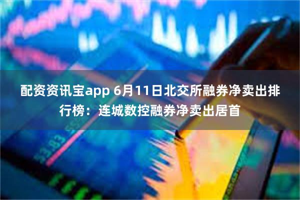 配资资讯宝app 6月11日北交所融券净卖出排行榜：连城数控融券净卖出居首