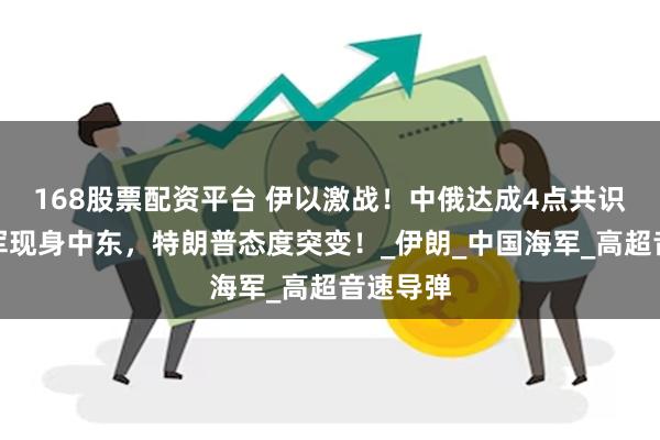 168股票配资平台 伊以激战！中俄达成4点共识，解放军现身中东，特朗普态度突变！_伊朗_中国海军_高超音速导弹