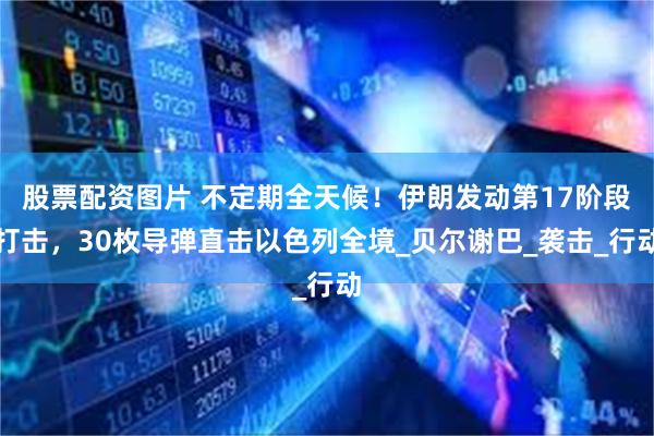 股票配资图片 不定期全天候！伊朗发动第17阶段打击，30枚导弹直击以色列全境_贝尔谢巴_袭击_行动